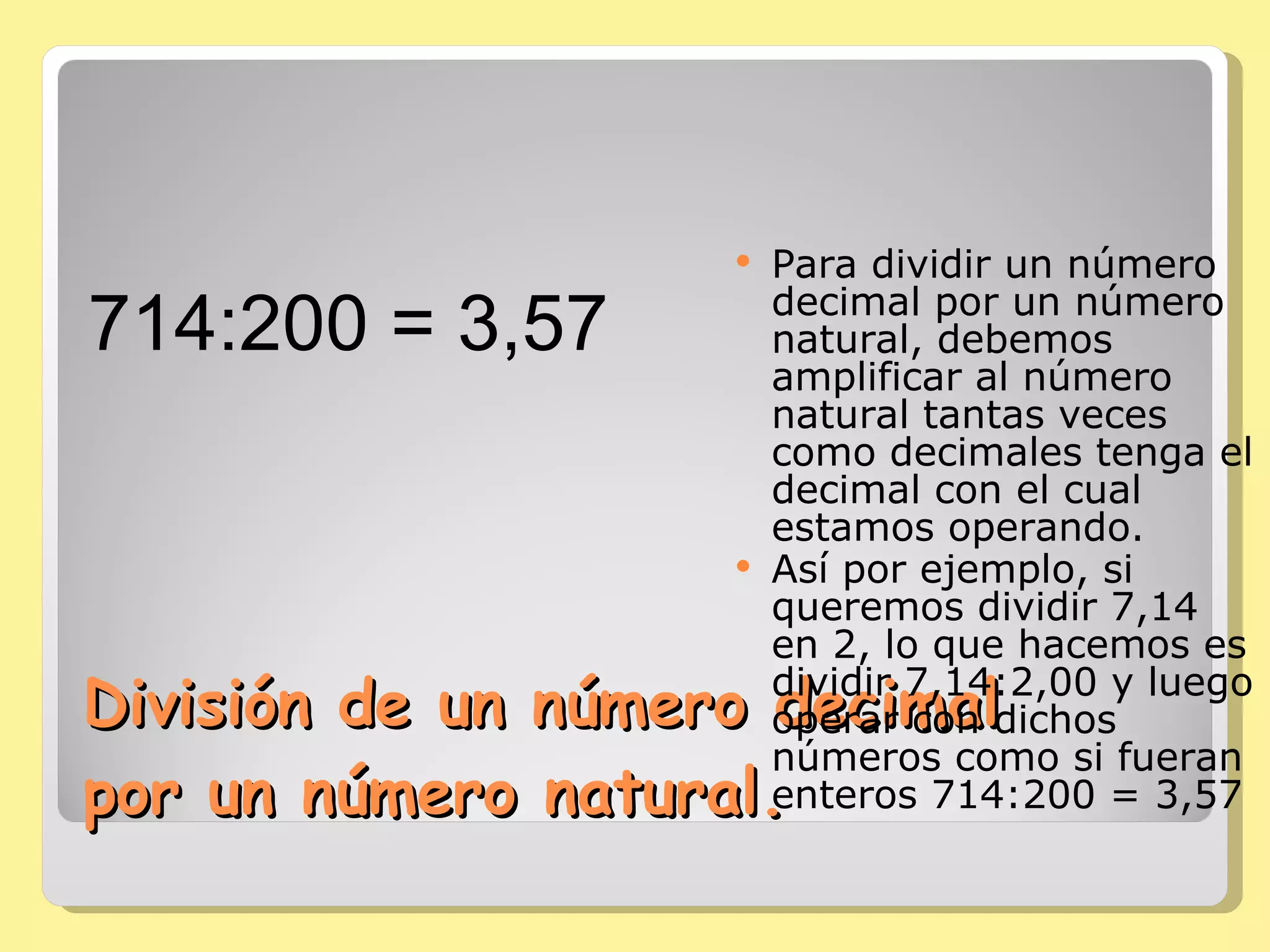 División de un número decimal por un número natural. Para dividir un número decimal por un número natural, debemos amplificar al número natural tantas veces como decimales tenga el decimal con el cual estamos operando. Así por ejemplo, si queremos dividir 7,14 en 2, lo que hacemos es dividir 7,14:2,00 y luego operar con dichos números como si fueran enteros 714:200 = 3,57 714:200 = 3,57   