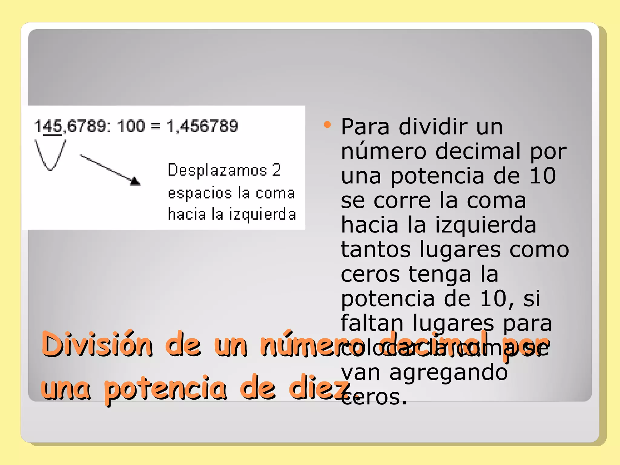 División de un número decimal por una potencia de diez. Para dividir un número decimal por una potencia de 10 se corre la coma hacia la izquierda tantos lugares como ceros tenga la potencia de 10, si faltan lugares para colocar la coma se van agregando ceros. 