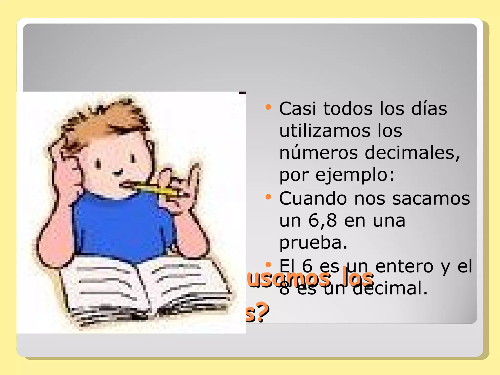 ¿Dónde y cuándo usamos los números decimales? Casi todos los días utilizamos los números decimales, por ejemplo: Cuando nos sacamos un 6,8 en una prueba. El 6 es un entero y el 8 es un decimal.  