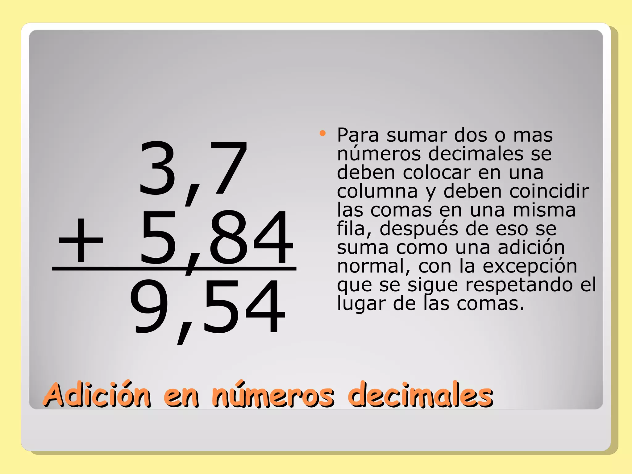 Adición en números decimales    3,7 + 5,84    9,54     Para sumar dos o mas números decimales se deben colocar en una columna y deben coincidir las comas en una misma fila, después de eso se suma como una adición normal, con la excepción que se sigue respetando el lugar de las comas. 