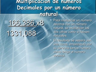 Multiplicación de números
   Decimales por un número
             natural
166,386 x8
                  Para multiplicar un número
                   decimal con un número
                   natural, se multiplican las

1331,088           dos cifras como si fuesen
                   naturales.
                  El resultado se separa con
                   una coma, empezando por
                   su derecha tantos número
                   como tenga el número
                   decimal.
 