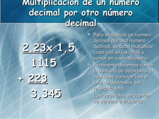 Multiplicación de un número
 decimal por otro número
           decimal
                 Para multiplicar un número
                  decimal por otro número
 2,23x 1,5        decimal, se debe multiplicar
                  cada una de las cifras y
                  sumar en caso necesario.
  1115           Finalmente debemos contar
                  la cantidad de decimales, la
+ 223             cual debe coincidir con el
                  total de decimales del
                  resultado final.
  3,345          Los Decimales se cuentan
                  de derecha a izquierda.
 