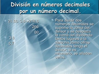 División en números decimales
        por un número decimal.
   21,66: 3,8216,6      Para dividir dos
                           números decimales se
                266        suprime la coma del
                 00        divisor y se desplaza
                           la coma del dividendo
    38                    tantos lugares a la
    5,7                    derecha como cifras
                           decimales tenga el
                           divisor; si es
                           necesario, se añaden
                           ceros.
 