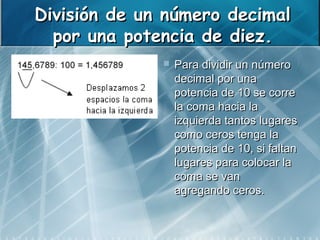 División de un número decimal
  por una potencia de diez.
                 Para dividir un número
                  decimal por una
                  potencia de 10 se corre
                  la coma hacia la
                  izquierda tantos lugares
                  como ceros tenga la
                  potencia de 10, si faltan
                  lugares para colocar la
                  coma se van
                  agregando ceros.
 
