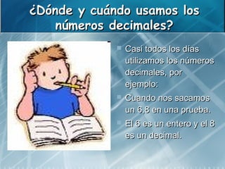 ¿Dónde y cuándo usamos los
    números decimales?
                Casi todos los días
                 utilizamos los números
                 decimales, por
                 ejemplo:
                Cuando nos sacamos
                 un 6,8 en una prueba.
                El 6 es un entero y el 8
                 es un decimal.
 
