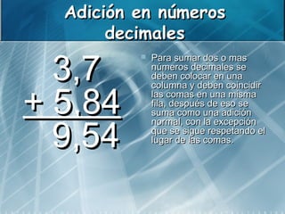 Adición en números
         decimales

   3,7
               Para sumar dos o mas
                números decimales se
                deben colocar en una


+ 5,84
                columna y deben coincidir
                las comas en una misma
                fila, después de eso se
                suma como una adición


   9,54 
                normal, con la excepción
                que se sigue respetando el
                lugar de las comas.


 
 