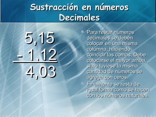 Sustracción en números
        Decimales

   5,15
                Para restar números
                 decimales se deben
                 colocar en una misma

 - 1,12
                 columna, haciendo
                 coincidir las comas; Debe
                 colocarse el mayor arriba,

   4,03
                 si no tuviese la misma
                 cantidad de números se
                 agrega con ceros.
                Finalmente se resta de
                 igual forma como se hacen
                 con los números naturales.
 