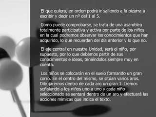 El que quiera, en orden podrá ir saliendo a la pizarra a
escribir y decir un nº del 1 al 5.
 Como puede comprobarse, se trata de una asamblea
totalmente participativa y activa por parte de los niños
en la cual podremos observar los conocimientos que han
adquirido, lo que recuerdan del día anterior y lo que no.
El eje central en nuestra Unidad, será el niño, por
supuesto, por lo que debemos partir de sus
conocimientos e ideas, teniéndolos siempre muy en
cuenta.

Los niños se colocarán en el suelo formando un gran
corro. En el centro del mismo, se sitúan varios aros.
Dibujaremos dentro de cada aro un gran 1. Iremos
señalando a los niños uno a uno y cada niño
seleccionado se sentará dentro de un aro y efectuará las
acciones mímicas que indica el texto.
 