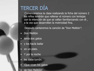 TERCER DÍA
    Comenzaremos la clase realizando la ficha del número 2
   los niños tendrán que rellenar el número con lentejas
   con la intención de que se vallan familiarizando con él ,
   a la vez que desarrollan la motricidad fina.
   Después cantaremos la canción de “Don Melitón”:
• Don Melitón
• tenía dos gatos
• y los hacía bailar
• en un plato.
• Y por la noche
• les daba turrón.
• ¡Que vivan los gatos
• de Don Melitón!
 