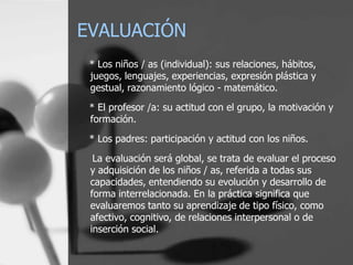 EVALUACIÓN
 * Los niños / as (individual): sus relaciones, hábitos,
 juegos, lenguajes, experiencias, expresión plástica y
 gestual, razonamiento lógico - matemático.
 * El profesor /a: su actitud con el grupo, la motivación y
 formación.
 * Los padres: participación y actitud con los niños.

  La evaluación será global, se trata de evaluar el proceso
 y adquisición de los niños / as, referida a todas sus
 capacidades, entendiendo su evolución y desarrollo de
 forma interrelacionada. En la práctica significa que
 evaluaremos tanto su aprendizaje de tipo físico, como
 afectivo, cognitivo, de relaciones interpersonal o de
 inserción social.
 