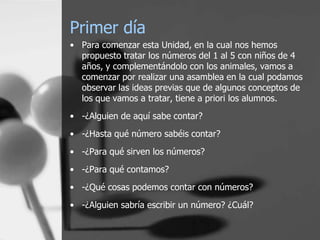 Primer día
• Para comenzar esta Unidad, en la cual nos hemos
  propuesto tratar los números del 1 al 5 con niños de 4
  años, y complementándolo con los animales, vamos a
  comenzar por realizar una asamblea en la cual podamos
  observar las ideas previas que de algunos conceptos de
  los que vamos a tratar, tiene a priori los alumnos.
• -¿Alguien de aquí sabe contar?
• -¿Hasta qué número sabéis contar?
• -¿Para qué sirven los números?
• -¿Para qué contamos?
• -¿Qué cosas podemos contar con números?
• -¿Alguien sabría escribir un número? ¿Cuál?
 