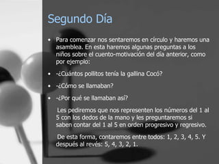 Segundo Día
• Para comenzar nos sentaremos en círculo y haremos una
  asamblea. En esta haremos algunas preguntas a los
  niños sobre el cuento-motivación del día anterior, como
  por ejemplo:
• -¿Cuántos pollitos tenía la gallina Cocó?
• -¿Cómo se llamaban?

• -¿Por qué se llamaban así?
   Les pediremos que nos representen los números del 1 al
   5 con los dedos de la mano y les preguntaremos si
   saben contar del 1 al 5 en orden progresivo y regresivo.
   De esta forma, contaremos entre todos: 1, 2, 3, 4, 5. Y
   después al revés: 5, 4, 3, 2, 1.
 