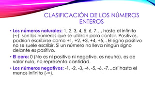 CLASIFICACIÓN DE LOS NÚMEROS
ENTEROS
• Los números naturales: 1, 2, 3, 4, 5, 6, 7…, hasta el infinito
(∞): son los números que se utilizan para contar. Positivos,
podrían escribirse como +1, +2, +3, +4, +5,.. El signo positivo
no se suele escribir. Si un número no lleva ningún signo
delante es positivo.
• El cero: 0 (No es ni positivo ni negativo, es neutro). es de
valor nulo, no representa cantidad.
• Los números negativos: -1, -2, -3, -4, -5, -6, -7…así hasta el
menos infinito (-∞).
 