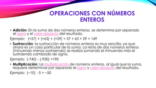 OPERACIONES CON NÚMEROS
ENTEROS
• Adición: En la suma de dos números enteros, se determina por separado
el signo y el valor absoluto del resultado.
Ejemplo: (+57) + (+63) + (+29) = 57 + 63 + 29 = 149
• Sustracción: la sustracción de números enteros es muy sencilla, ya que
ahora es un caso particular de la suma. La resta de dos números enteros
(minuendo menos sustraendo) se realiza sumando el minuendo más el
sustraendo cambiado de signo.
Ejemplo: (-740) - (-930) =190
• Multiplicación: La multiplicación de números enteros, al igual que la suma,
requiere determinar por separado el signo y valor absoluto del resultado.
Ejemplo: (−10) · 5 = −50
 