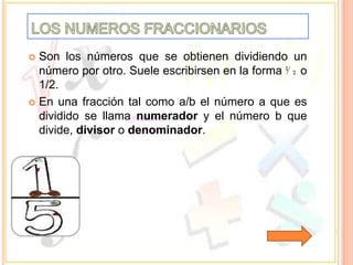  Son los números que se obtienen dividiendo un
  número por otro. Suele escribirsen en la forma ⅟₂ o
  1/2.
 En una fracción tal como a/b el número a que es
  dividido se llama numerador y el número b que
  divide, divisor o denominador.
 