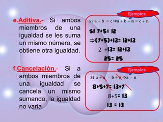 Ejemplos
e.Aditiva.- Si ambos
  miembros de una
                           Si 7+5= 12
  igualdad se les suma
  un mismo número, se      (7+5)+13= 12+13
  obtiene otra igualdad.      2 +13= 12+13
                                25= 25
f.Cancelación.- Si a                       Ejemplos
  ambos miembros de
  una    igualdad   se
                            8+5+7= 13+7
  cancela un mismo
  sumando, la igualdad           8+5= 13
  no varia                      13 = 13
 