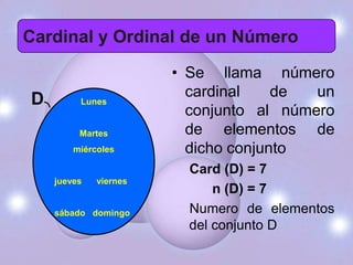 Cardinal y Ordinal de un Número
                       • Se llama número
                         cardinal    de  un
D        Lunes
                         conjunto al número
         Martes          de elementos de
        miércoles        dicho conjunto
                         Card (D) = 7
    jueves   viernes
                             n (D) = 7
    sábado domingo       Numero de elementos
                         del conjunto D
 