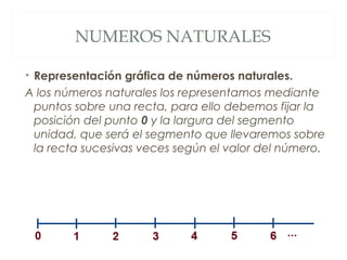 NUMEROS NATURALES 
• Representación gráfica de números naturales. 
A los números naturales los representamos mediante 
puntos sobre una recta, para ello debemos fijar la 
posición del punto 0 y la largura del segmento 
unidad, que será el segmento que llevaremos sobre 
la recta sucesivas veces según el valor del número. 
 