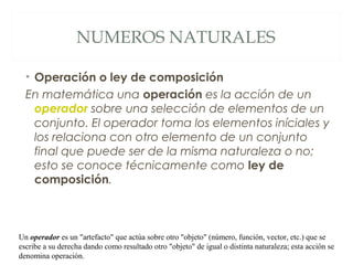 NUMEROS NATURALES 
• Operación o ley de composición 
En matemática una operación es la acción de un 
operador sobre una selección de elementos de un 
conjunto. El operador toma los elementos iníciales y 
los relaciona con otro elemento de un conjunto 
final que puede ser de la misma naturaleza o no; 
esto se conoce técnicamente como ley de 
composición. 
Un operador es un "artefacto" que actúa sobre otro "objeto" (número, función, vector, etc.) que se 
escribe a su derecha dando como resultado otro "objeto" de igual o distinta naturaleza; esta acción se 
denomina operación. 
 