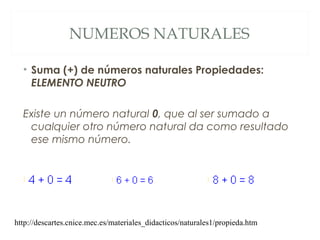 NUMEROS NATURALES 
• Suma (+) de números naturales Propiedades: 
ELEMENTO NEUTRO 
Existe un número natural 0, que al ser sumado a 
cualquier otro número natural da como resultado 
ese mismo número. 
http://descartes.cnice.mec.es/materiales_didacticos/naturales1/propieda.htm 
 