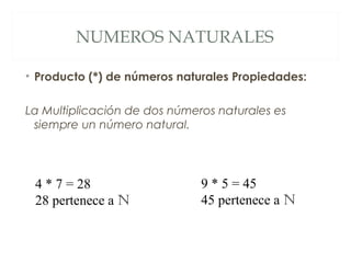 NUMEROS NATURALES 
• Producto (*) de números naturales Propiedades: 
La Multiplicación de dos números naturales es 
siempre un número natural. 
4 * 7 = 28 
28 pertenece a N 
9 * 5 = 45 
45 pertenece a N 
 