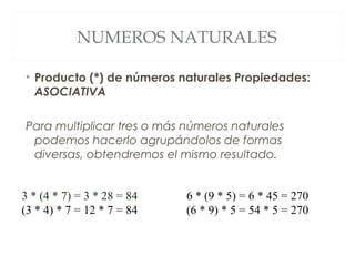 NUMEROS NATURALES 
• Producto (*) de números naturales Propiedades: 
ASOCIATIVA 
Para multiplicar tres o más números naturales 
podemos hacerlo agrupándolos de formas 
diversas, obtendremos el mismo resultado. 
3 * (4 * 7) = 3 * 28 = 84 
(3 * 4) * 7 = 12 * 7 = 84 
6 * (9 * 5) = 6 * 45 = 270 
(6 * 9) * 5 = 54 * 5 = 270 
 