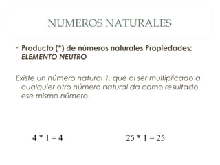 NUMEROS NATURALES 
• Producto (*) de números naturales Propiedades: 
ELEMENTO NEUTRO 
Existe un número natural 1, que al ser multiplicado a 
cualquier otro número natural da como resultado 
ese mismo número. 
4 * 1 = 4 25 * 1 = 25 
