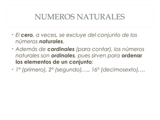 NUMEROS NATURALES 
• El cero, a veces, se excluye del conjunto de los 
números naturales. 
• Además de cardinales (para contar), los números 
naturales son ordinales, pues sirven para ordenar 
los elementos de un conjunto: 
• 1º (primero), 2º (segundo),…, 16º (decimosexto),… 
 