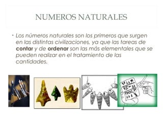 NUMEROS NATURALES 
• Los números naturales son los primeros que surgen 
en las distintas civilizaciones, ya que las tareas de 
contar y de ordenar son las más elementales que se 
pueden realizar en el tratamiento de las 
cantidades. 
 