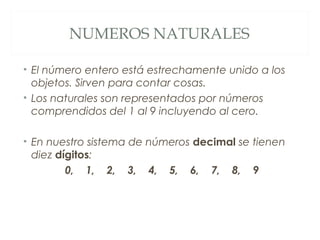 NUMEROS NATURALES 
• El número entero está estrechamente unido a los 
objetos. Sirven para contar cosas. 
• Los naturales son representados por números 
comprendidos del 1 al 9 incluyendo al cero. 
• En nuestro sistema de números decimal se tienen 
diez dígitos: 
0, 1, 2, 3, 4, 5, 6, 7, 8, 9 
 