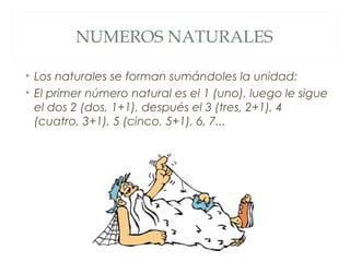NUMEROS NATURALES 
• Los naturales se forman sumándoles la unidad: 
• El primer número natural es el 1 (uno), luego le sigue 
el dos 2 (dos, 1+1), después el 3 (tres, 2+1), 4 
(cuatro, 3+1), 5 (cinco, 5+1), 6, 7... 
 