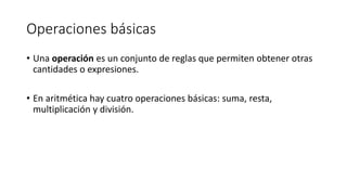 Operaciones básicas
• Una operación es un conjunto de reglas que permiten obtener otras
cantidades o expresiones.
• En aritmética hay cuatro operaciones básicas: suma, resta,
multiplicación y división.
 
