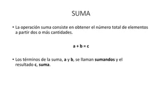 SUMA
• La operación suma consiste en obtener el número total de elementos
a partir dos o más cantidades.
a + b = c
• Los términos de la suma, a y b, se llaman sumandos y el
resultado c, suma.
 