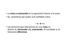 • La resta o sustracción es la operación inversa a la suma.
• Se caracteriza por quitar una cantidad a otra.
• a - b = c
• Los términos que intervienen en una resta se
llaman: a, minuendo y b, sustraendo. Al resultado, c, lo
llamamos diferencia.
 