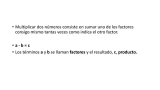• Multiplicar dos números consiste en sumar uno de los factores
consigo mismo tantas veces como indica el otro factor.
• a · b = c
• Los términos a y b se llaman factores y el resultado, c, producto.
 