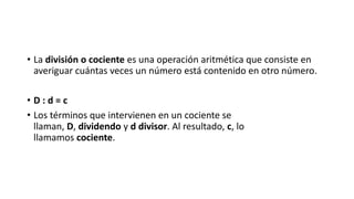 • La división o cociente es una operación aritmética que consiste en
averiguar cuántas veces un número está contenido en otro número.
• D : d = c
• Los términos que intervienen en un cociente se
llaman, D, dividendo y d divisor. Al resultado, c, lo
llamamos cociente.
 