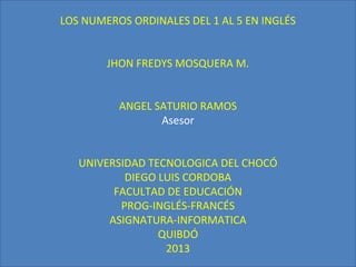 LOS NUMEROS ORDINALES DEL 1 AL 5 EN INGLÉS


        JHON FREDYS MOSQUERA M.


          ANGEL SATURIO RAMOS
                 Asesor


   UNIVERSIDAD TECNOLOGICA DEL CHOCÓ
           DIEGO LUIS CORDOBA
         FACULTAD DE EDUCACIÓN
          PROG-INGLÉS-FRANCÉS
        ASIGNATURA-INFORMATICA
                 QUIBDÓ
                  2013
 