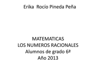 Erika Rocío Pineda Peña

MATEMATICAS
LOS NUMEROS RACIONALES
Alumnos de grado 6ª
Año 2013

 