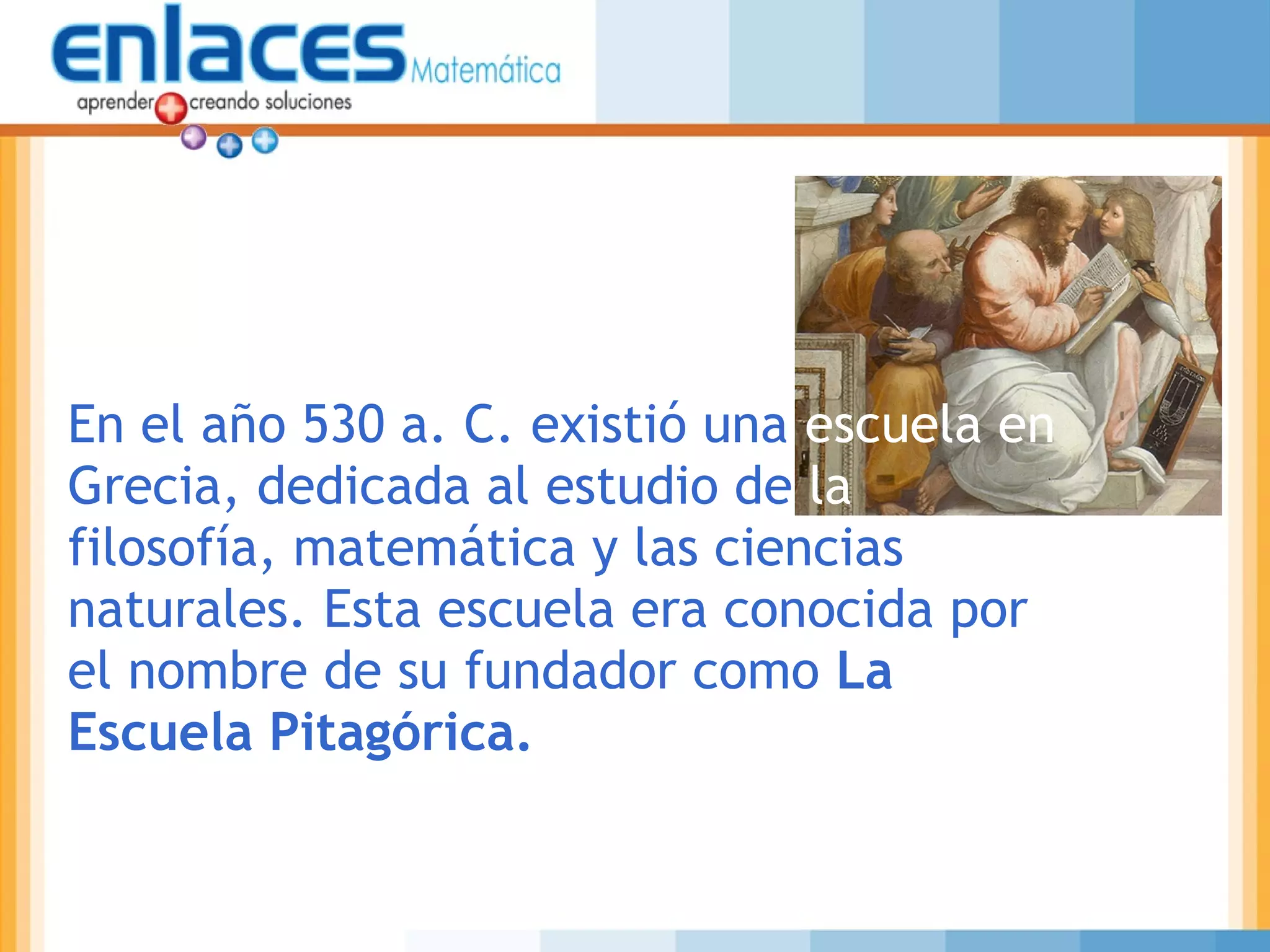 En el año 530 a. C. existió una escuela en
Grecia, dedicada al estudio de la
filosofía, matemática y las ciencias
naturales. Esta escuela era conocida por
el nombre de su fundador como La
Escuela Pitagórica.
 
