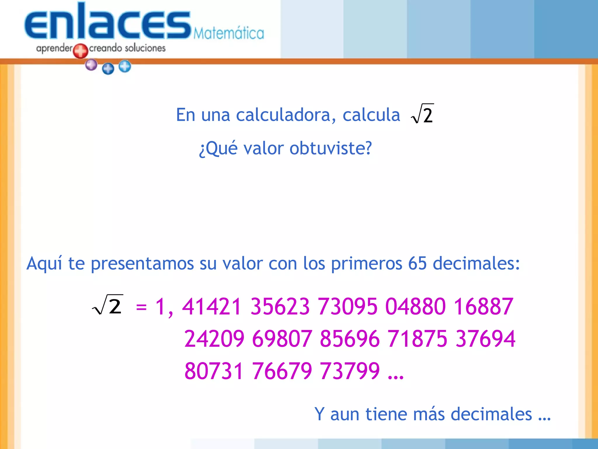 = 1, 41421 35623 73095 04880 16887
24209 69807 85696 71875 37694
80731 76679 73799 …
En una calculadora, calcula
¿Qué valor obtuviste?
2
Aquí te presentamos su valor con los primeros 65 decimales:
2
Y aun tiene más decimales …
 