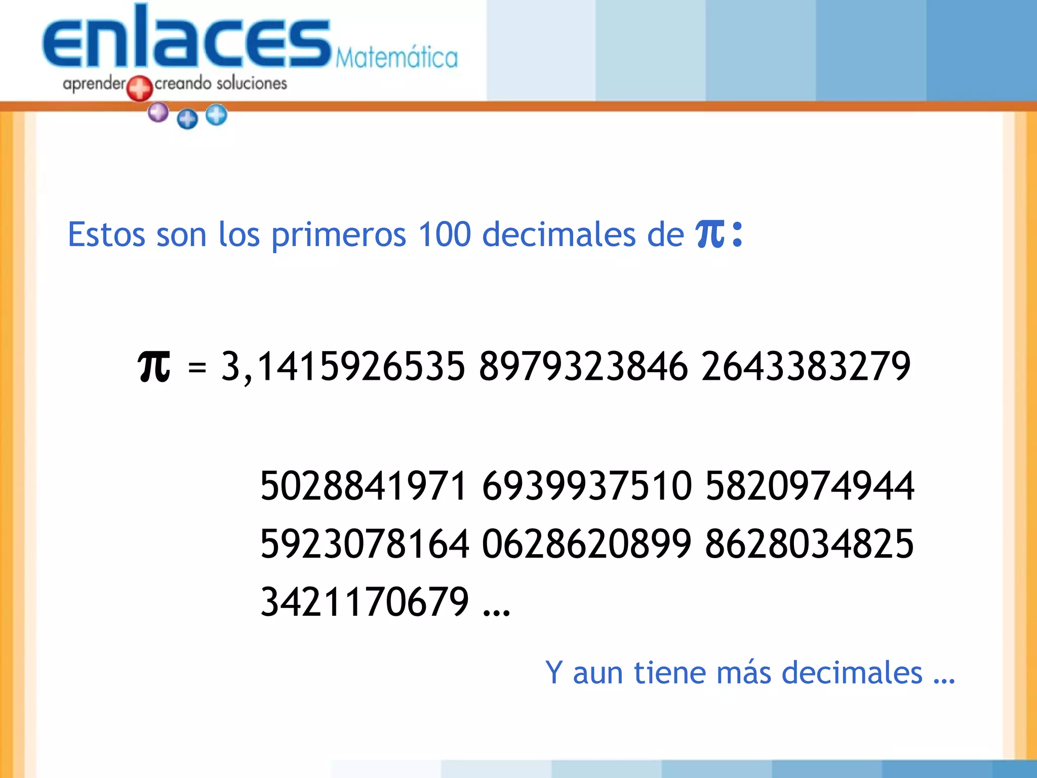 π = 3,1415926535 8979323846 2643383279
5028841971 6939937510 5820974944
5923078164 0628620899 8628034825
3421170679 …
Estos son los primeros 100 decimales de π:
Y aun tiene más decimales …
 
