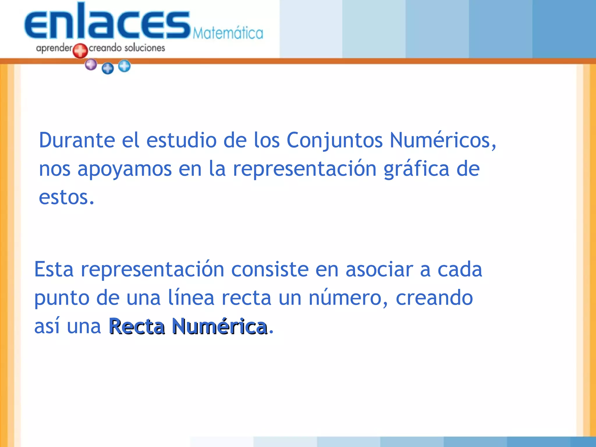 Durante el estudio de los Conjuntos Numéricos,
nos apoyamos en la representación gráfica de
estos.
Esta representación consiste en asociar a cada
punto de una línea recta un número, creando
así una Recta NuméricaRecta Numérica.
 