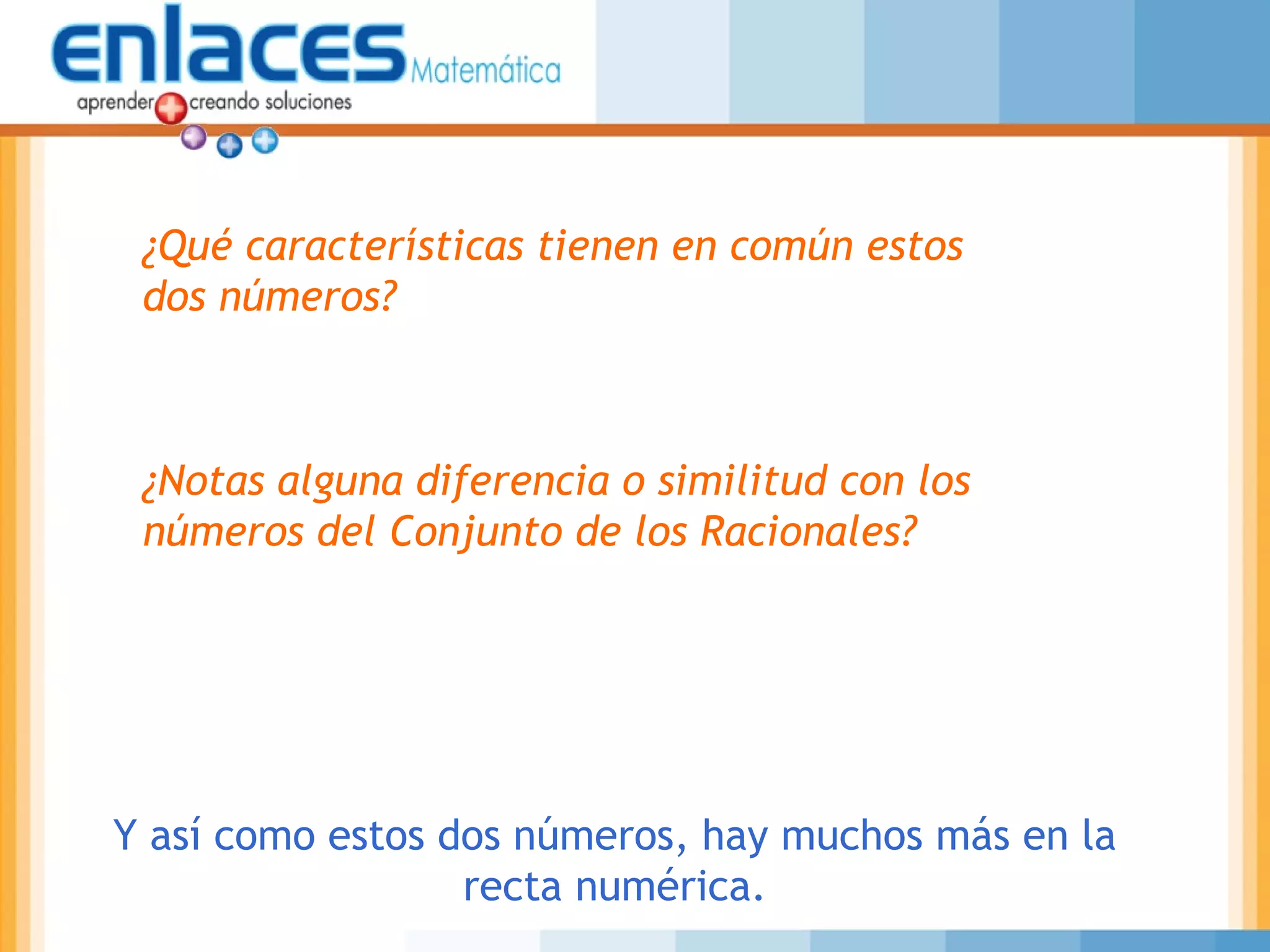 ¿Qué características tienen en común estos
dos números?
¿Notas alguna diferencia o similitud con los
números del Conjunto de los Racionales?
Y así como estos dos números, hay muchos más en la
recta numérica.
 