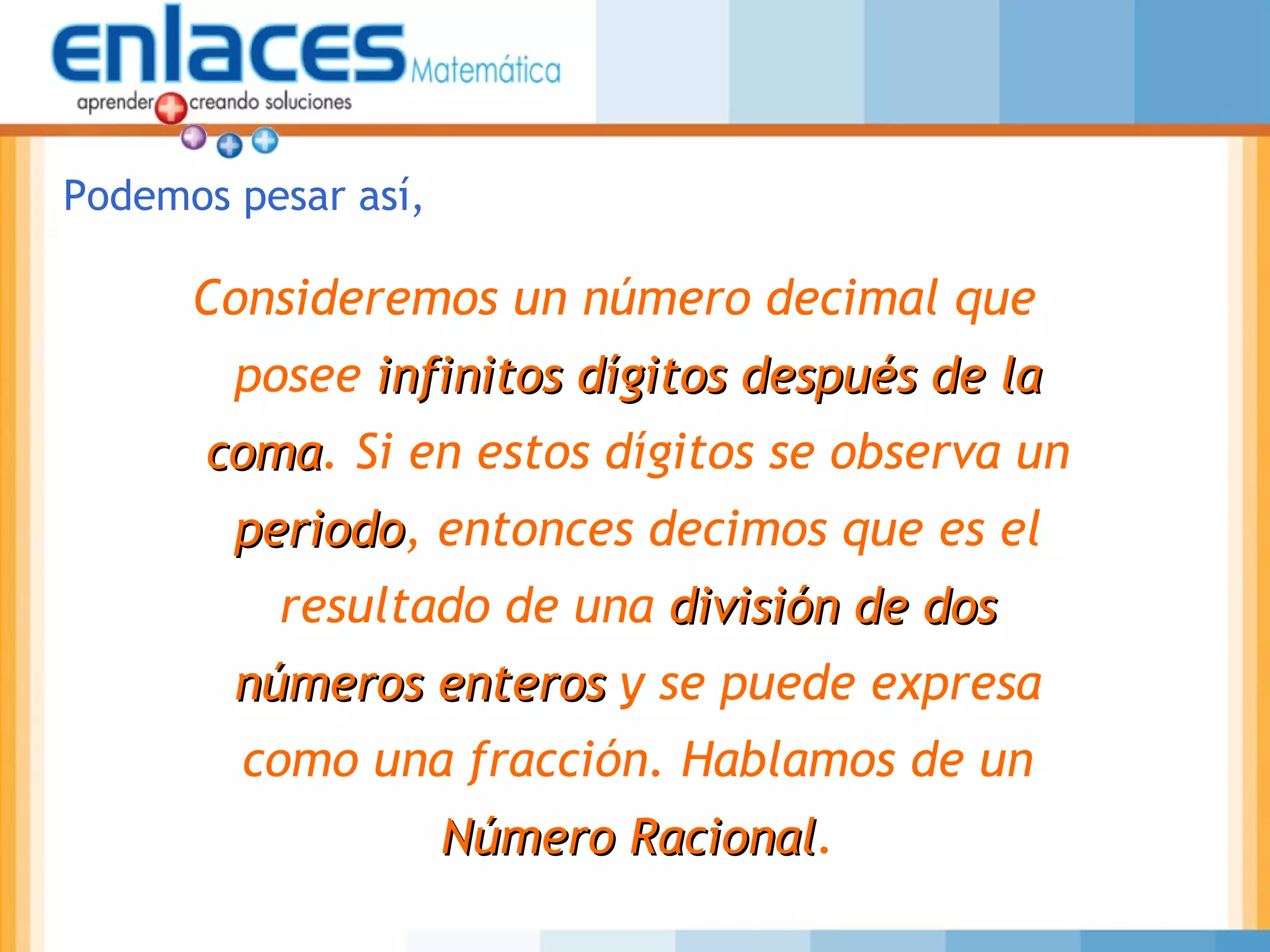 Consideremos un número decimal que
posee infinitos dígitos después de lainfinitos dígitos después de la
comacoma. Si en estos dígitos se observa un
periodoperiodo, entonces decimos que es el
resultado de una división de dosdivisión de dos
números enterosnúmeros enteros y se puede expresa
como una fracción. Hablamos de un
Número RacionalNúmero Racional.
Podemos pesar así,
 