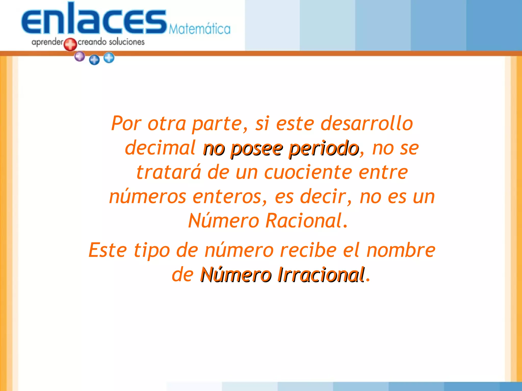 Por otra parte, si este desarrollo
decimal no posee periodono posee periodo, no se
tratará de un cuociente entre
números enteros, es decir, no es un
Número Racional.
Este tipo de número recibe el nombre
de Número IrracionalNúmero Irracional.
 