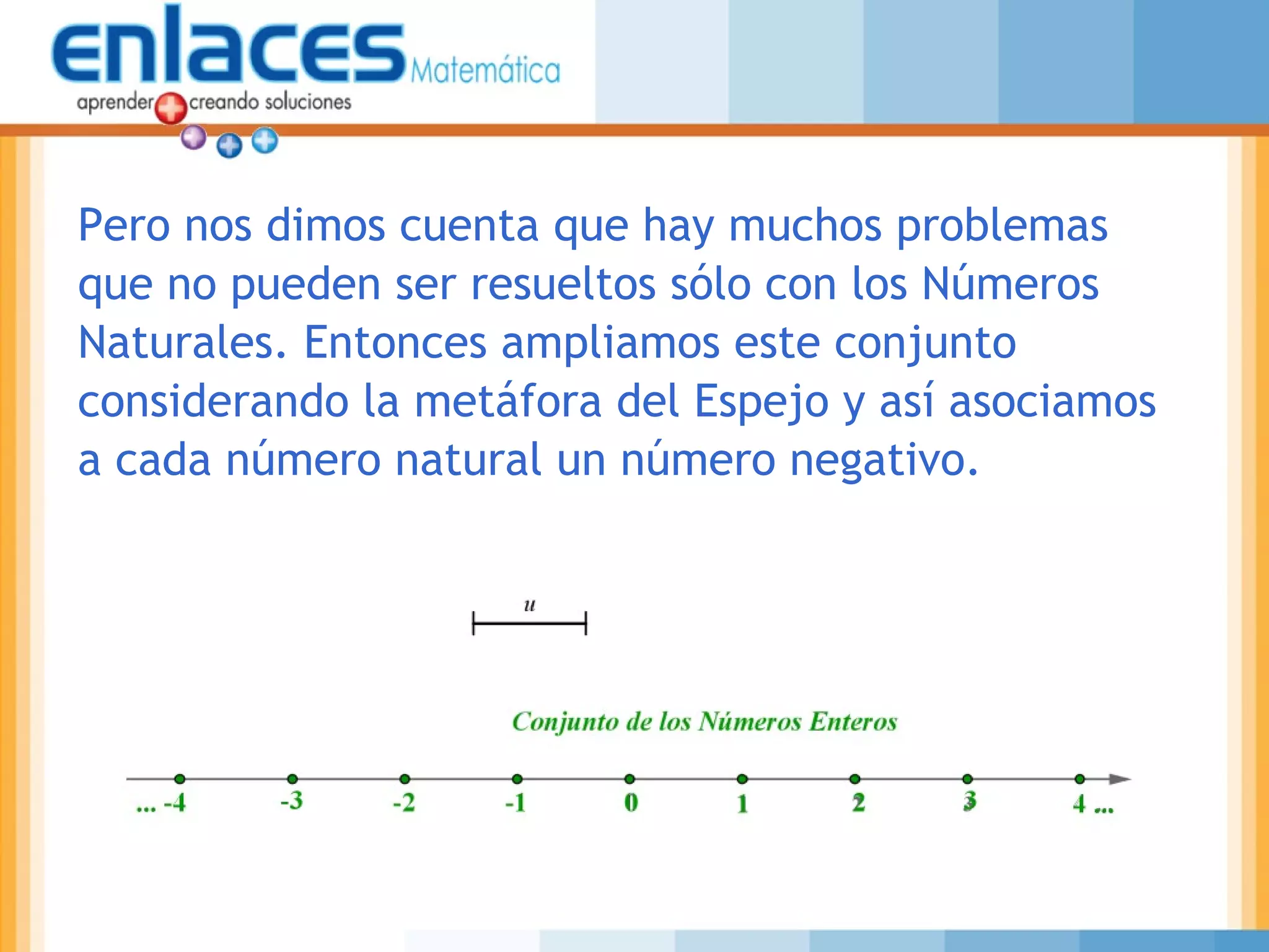 Pero nos dimos cuenta que hay muchos problemas
que no pueden ser resueltos sólo con los Números
Naturales. Entonces ampliamos este conjunto
considerando la metáfora del Espejo y así asociamos
a cada número natural un número negativo.
 