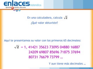 = 1, 41421 35623 73095 04880 16887
24209 69807 85696 71875 37694
80731 76679 73799 …
En una calculadora, calcula
¿Qué valor obtuviste?
2
Aquí te presentamos su valor con los primeros 65 decimales:
2
Y aun tiene más decimales …
 