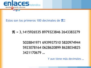 π = 3,1415926535 8979323846 2643383279
5028841971 6939937510 5820974944
5923078164 0628620899 8628034825
3421170679 …
Estos son los primeros 100 decimales de π:
Y aun tiene más decimales …
 