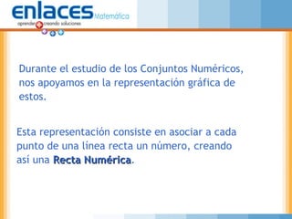 Durante el estudio de los Conjuntos Numéricos,
nos apoyamos en la representación gráfica de
estos.
Esta representación consiste en asociar a cada
punto de una línea recta un número, creando
así una Recta NuméricaRecta Numérica.
 