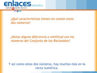 ¿Qué características tienen en común estos
dos números?
¿Notas alguna diferencia o similitud con los
números del Conjunto de los Racionales?
Y así como estos dos números, hay muchos más en la
recta numérica.
 